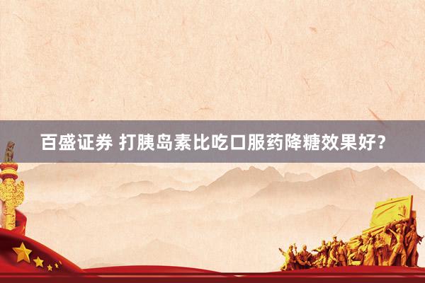 百盛证券 打胰岛素比吃口服药降糖效果好？