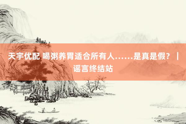 天宇优配 喝粥养胃适合所有人……是真是假？｜谣言终结站