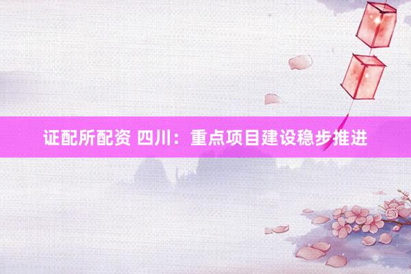 证配所配资 四川：重点项目建设稳步推进