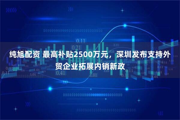 纯旭配资 最高补贴2500万元，深圳发布支持外贸企业拓展内销新政