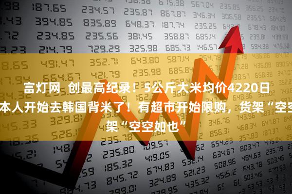 富灯网  创最高纪录！5公斤大米均价4220日元，日本人开始去韩国背米了！有超市开始限购，货架“空空如也”