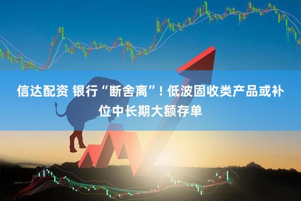 信达配资 银行“断舍离”! 低波固收类产品或补位中长期大额存单