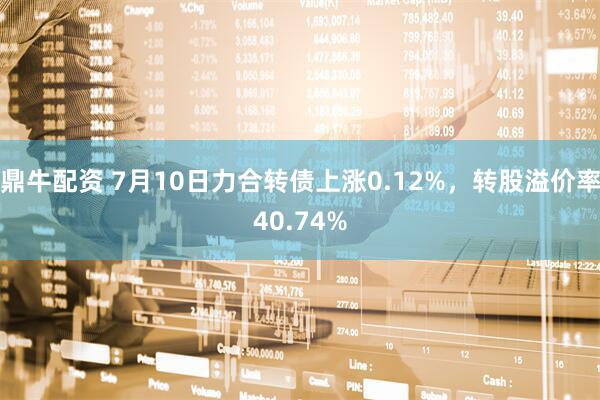 鼎牛配资 7月10日力合转债上涨0.12%，转股溢价率40.74%