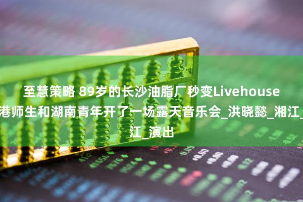 至慧策略 89岁的长沙油脂厂秒变Livehouse！香港师生和湖南青年开了一场露天音乐会_洪晓懿_湘江_演出