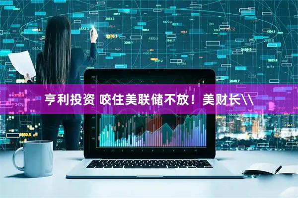 亨利投资 咬住美联储不放！美财长\