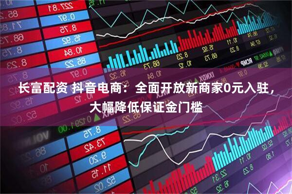 长富配资 抖音电商：全面开放新商家0元入驻，大幅降低保证金门槛