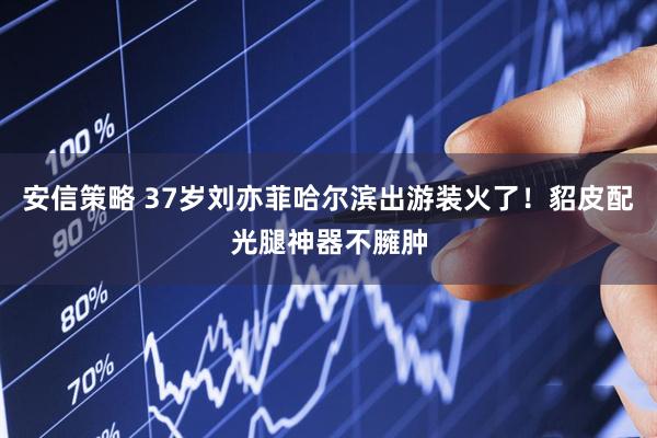 安信策略 37岁刘亦菲哈尔滨出游装火了！貂皮配光腿神器不臃肿